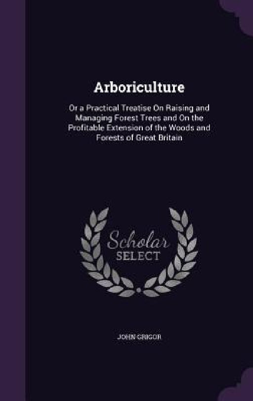 Arboriculture: Or a Practical Treatise On Raising and Managing Forest Trees and On the Profitable Extension of the Woods and Forests of Great Britain by John Grigor