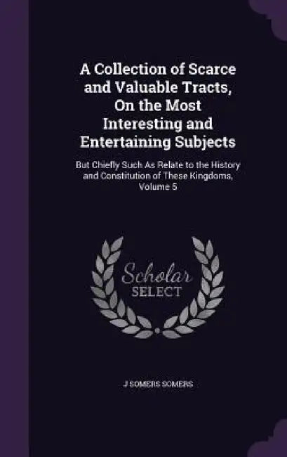 A Collection of Scarce and Valuable Tracts, On the Most Interesting and Entertaining Subjects: But Chiefly Such As Relate to the History and Constitut by J. Somers Somers