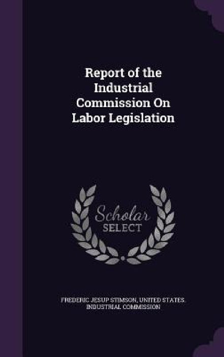 Report of the Industrial Commission On Labor Legislation by Frederic Jesup Stimson, United States Industrial Commission