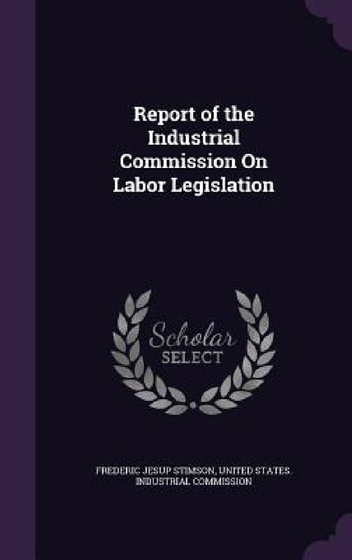 Report of the Industrial Commission On Labor Legislation by Frederic Jesup Stimson, United States Industrial Commission