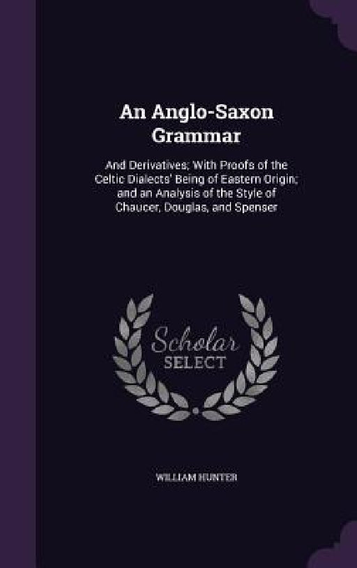 An Anglo-Saxon Grammar: And Derivatives; With Proofs of the Celtic Dialects' Being of Eastern Origin; and an Analysis of the Style of Chaucer, by William Hunter