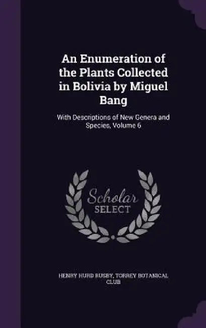 An Enumeration of the Plants Collected in Bolivia by Miguel Bang: With Descriptions of New Genera and Species, Volume 6 by Henry Hurd Rusby, Torrey Botanical Club