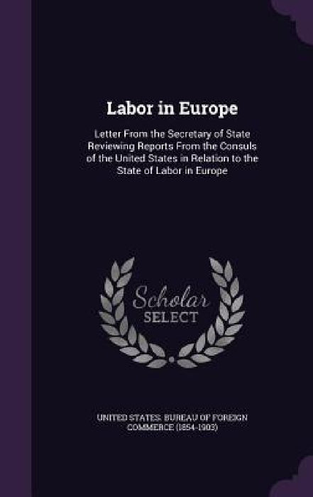 Labor in Europe: Letter From the Secretary of State Reviewing Reports From the Consuls of the United States in Relation to the State of Labor in Europ by United States Bureau of Foreign Commerc
