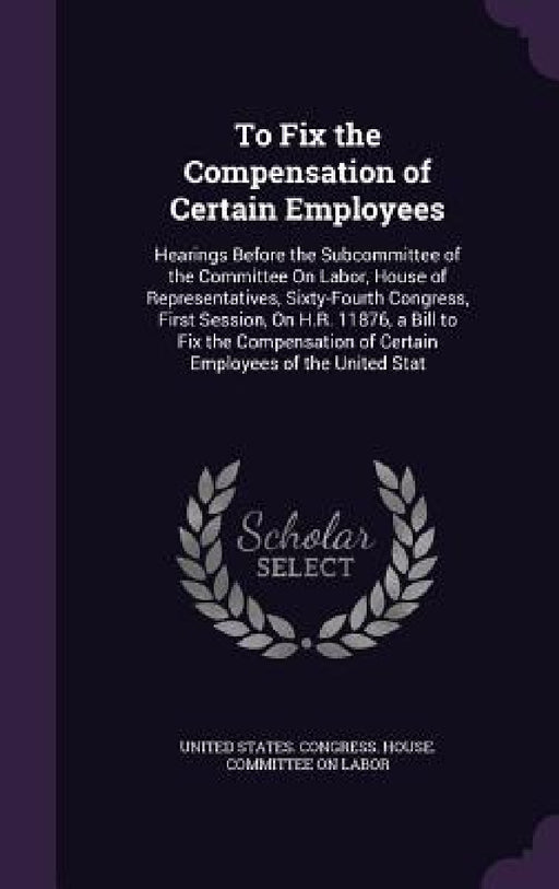 To Fix the Compensation of Certain Employees: Hearings Before the Subcommittee of the Committee On Labor, House of Representatives, Sixty-Fourth Congr by United States Congress House Committe