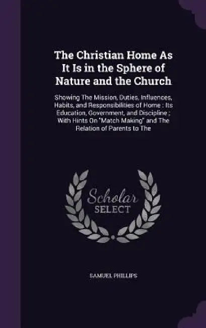 The Christian Home As It Is in the Sphere of Nature and the Church: Showing The Mission, Duties, Influences, Habits, and Responsibilities of Home: Its by Samuel Phillips