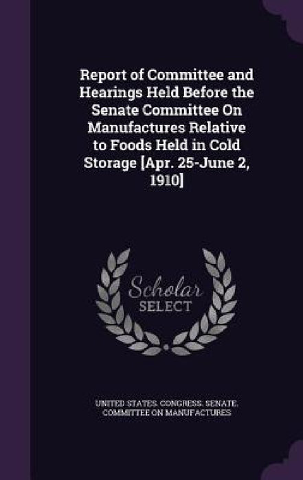 Report of Committee and Hearings Held Before the Senate Committee On Manufactures Relative to Foods Held in Cold Storage [Apr. 25-June 2, 1910] by United States Congress Senate Committ