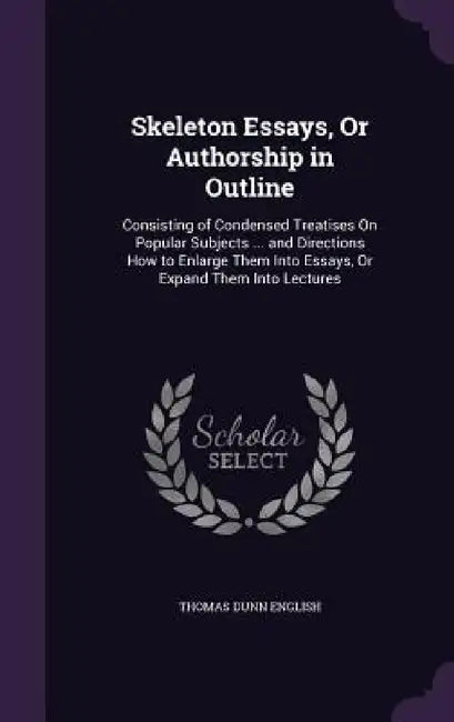 Skeleton Essays, Or Authorship in Outline: Consisting of Condensed Treatises On Popular Subjects ... and Directions How to Enlarge Them Into Essays, O by Thomas Dunn English