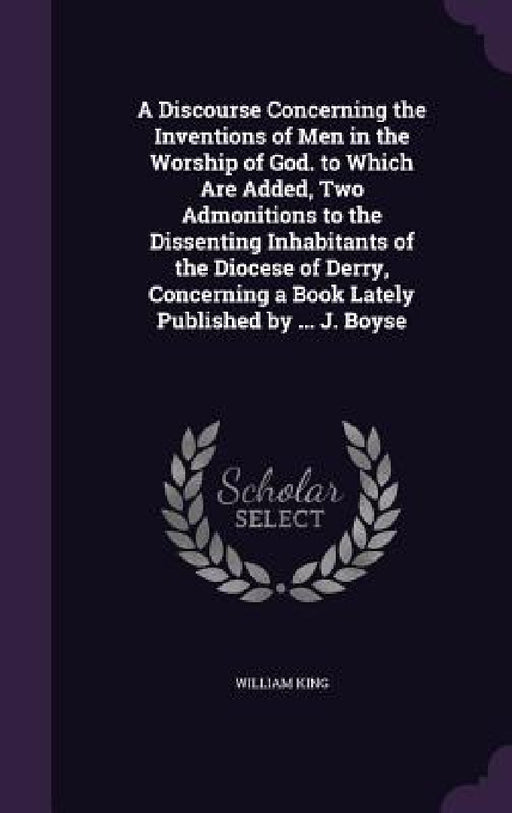 A Discourse Concerning the Inventions of Men in the Worship of God. to Which Are Added, Two Admonitions to the Dissenting Inhabitants of the Diocese o by William King