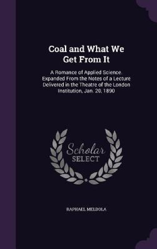 Coal and What We Get From It: A Romance of Applied Science. Expanded From the Notes of a Lecture Delivered in the Theatre of the London Institution, by Raphael Meldola