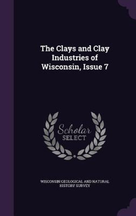 The Clays and Clay Industries of Wisconsin, Issue 7 by Wisconsin Geological and Natural History