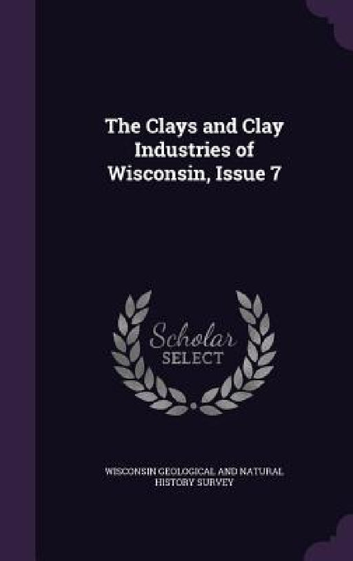 The Clays and Clay Industries of Wisconsin, Issue 7 by Wisconsin Geological and Natural History