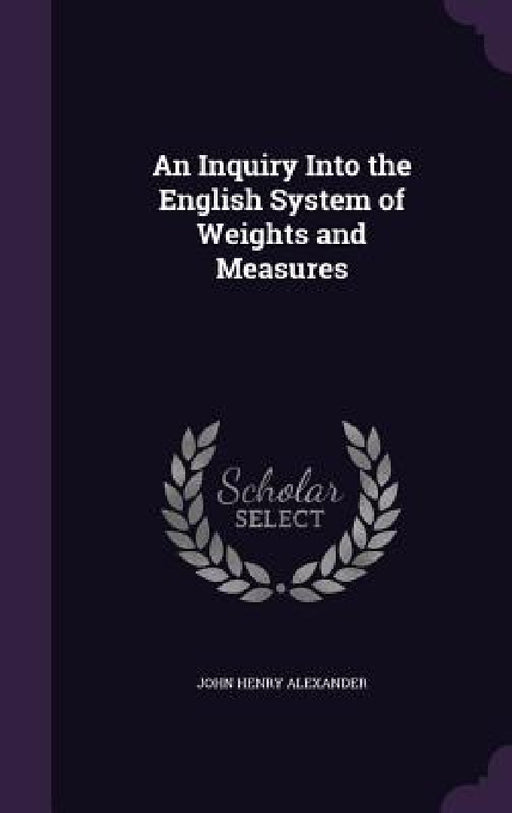 An Inquiry Into the English System of Weights and Measures by John Henry Alexander