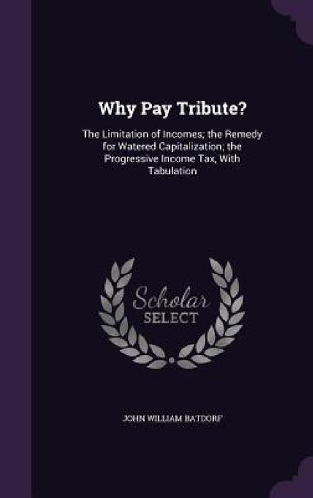 Why Pay Tribute?: The Limitation of Incomes; the Remedy for Watered Capitalization; the Progressive Income Tax, With Tabulation by John William Batdorf