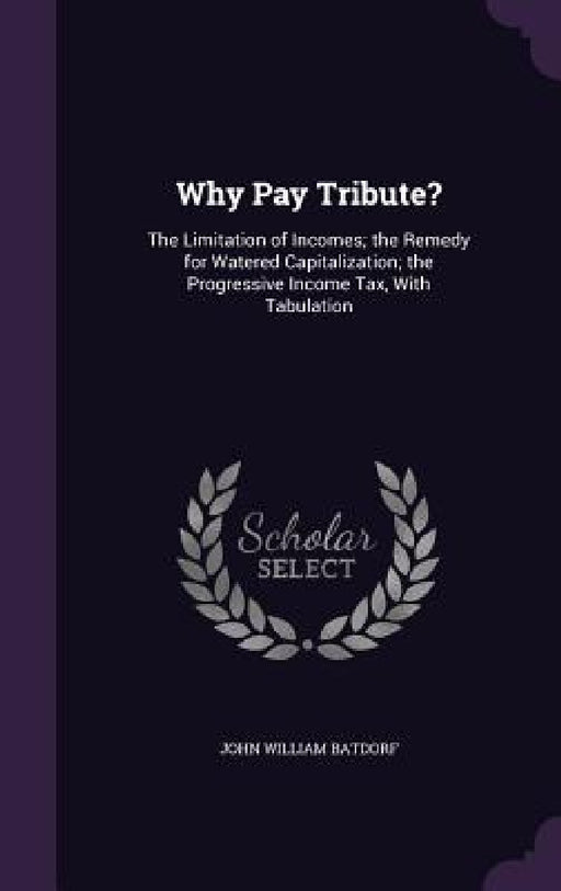 Why Pay Tribute?: The Limitation of Incomes; the Remedy for Watered Capitalization; the Progressive Income Tax, With Tabulation by John William Batdorf