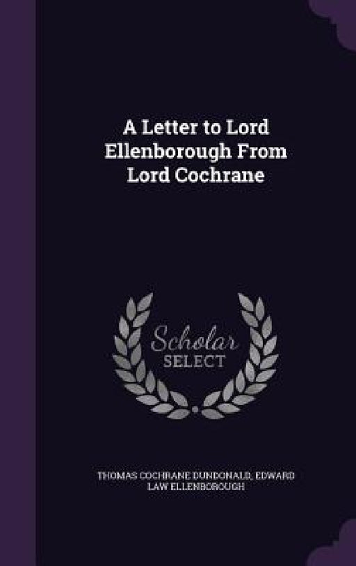 A Letter to Lord Ellenborough From Lord Cochrane by Thomas Cochrane Dundonald, Edward Law Ellenborough