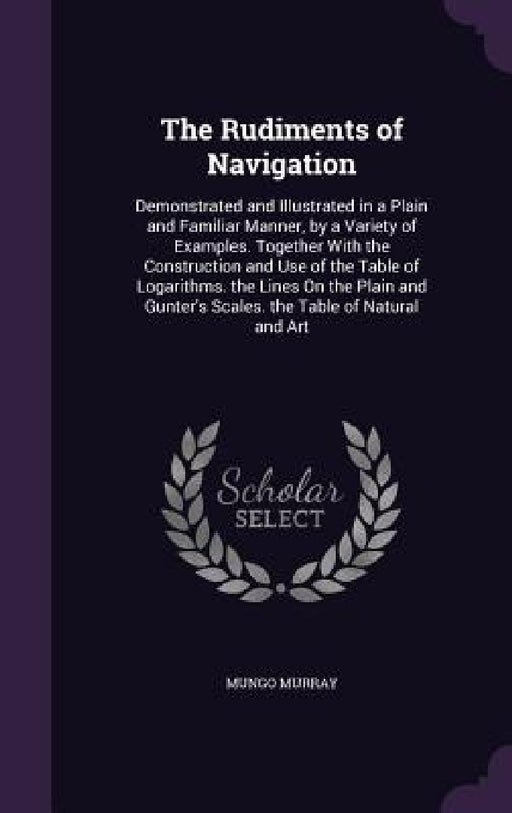 The Rudiments of Navigation: Demonstrated and Illustrated in a Plain and Familiar Manner, by a Variety of Examples. Together With the Construction by Mungo Murray