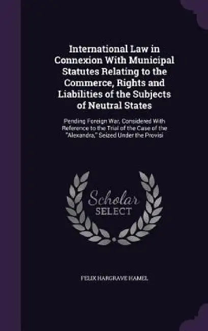 International Law in Connexion With Municipal Statutes Relating to the Commerce, Rights and Liabilities of the Subjects of Neutral States: Pending For by Felix Hargrave Hamel