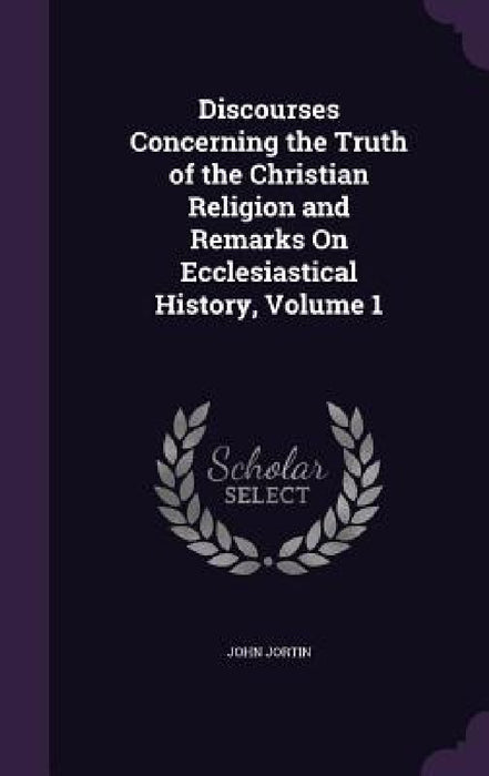 Discourses Concerning the Truth of the Christian Religion and Remarks On Ecclesiastical History, Volume 1 by John Jortin