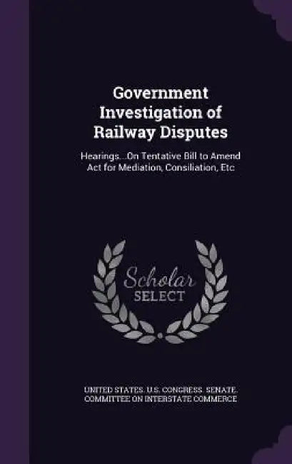 Government Investigation of Railway Disputes: Hearings...On Tentative Bill to Amend Act for Mediation, Consiliation, Etc by United States U. S. Congress Senate Co