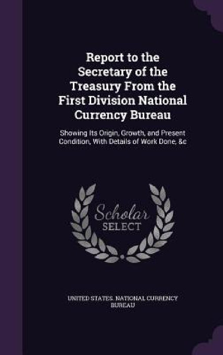 Report to the Secretary of the Treasury From the First Division National Currency Bureau: Showing Its Origin, Growth, and Present Condition, With Deta by United States National Currency Bureau