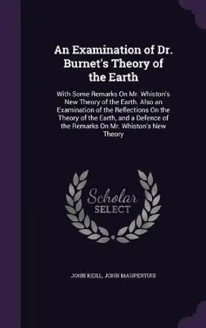 An Examination of Dr. Burnet's Theory of the Earth: With Some Remarks On Mr. Whiston's New Theory of the Earth. Also an Examination of the Reflections by John Keill, John Maupertuis