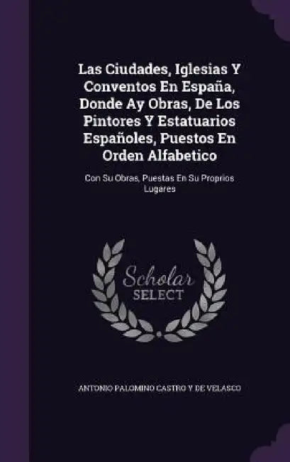 Las Ciudades, Iglesias Y Conventos En España, Donde Ay Obras, De Los Pintores Y Estatuarios Españoles, Puestos En Orden Alfabetico: Con Su Obras, Pues by Antonio Palomino Castro y. De Velasco
