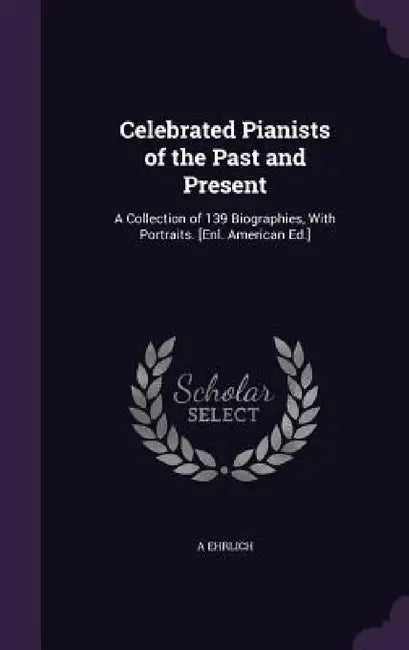 Celebrated Pianists of the Past and Present: A Collection of 139 Biographies, With Portraits. [Enl. American Ed.] by A. Ehrlich