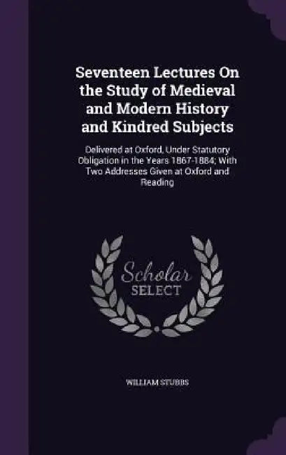 Seventeen Lectures On the Study of Medieval and Modern History and Kindred Subjects: Delivered at Oxford, Under Statutory Obligation in the Years 1867 by William Stubbs