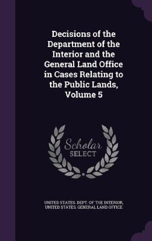 Decisions of the Department of the Interior and the General Land Office in Cases Relating to the Public Lands, Volume 5 by United States Dept of the Interior, United States General Land Office
