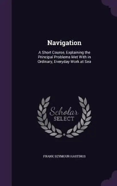Navigation: A Short Course, Explaining the Principal Problems Met With in Ordinary, Everyday Work at Sea by Frank Seymour Hastings