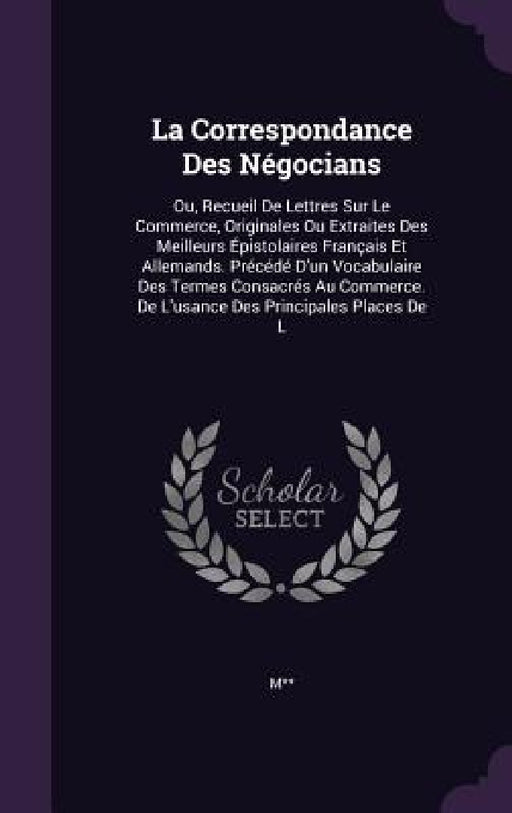 La Correspondance Des Négocians: Ou, Recueil De Lettres Sur Le Commerce, Originales Ou Extraites Des Meilleurs Épistolaires Français Et Allemands. Pré by M**