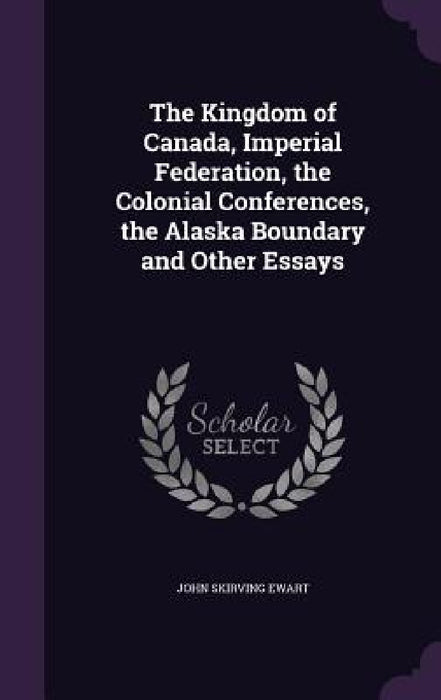 The Kingdom of Canada, Imperial Federation, the Colonial Conferences, the Alaska Boundary and Other Essays by John Skirving Ewart