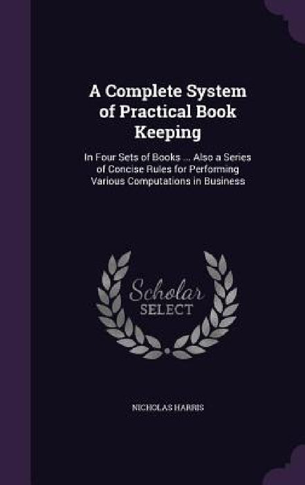 A Complete System of Practical Book Keeping: In Four Sets of Books ... Also a Series of Concise Rules for Performing Various Computations in Business by Nicholas Harris