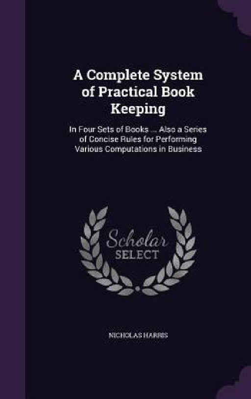 A Complete System of Practical Book Keeping: In Four Sets of Books ... Also a Series of Concise Rules for Performing Various Computations in Business by Nicholas Harris