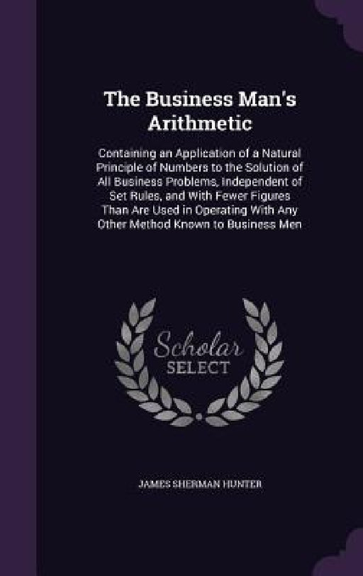 The Business Man's Arithmetic: Containing an Application of a Natural Principle of Numbers to the Solution of All Business Problems, Independent of S by James Sherman Hunter