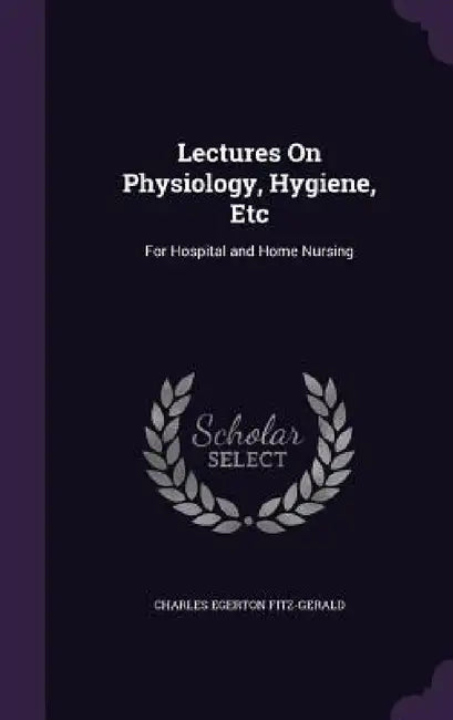 Lectures On Physiology, Hygiene, Etc: For Hospital and Home Nursing by Charles Egerton Fitz-Gerald