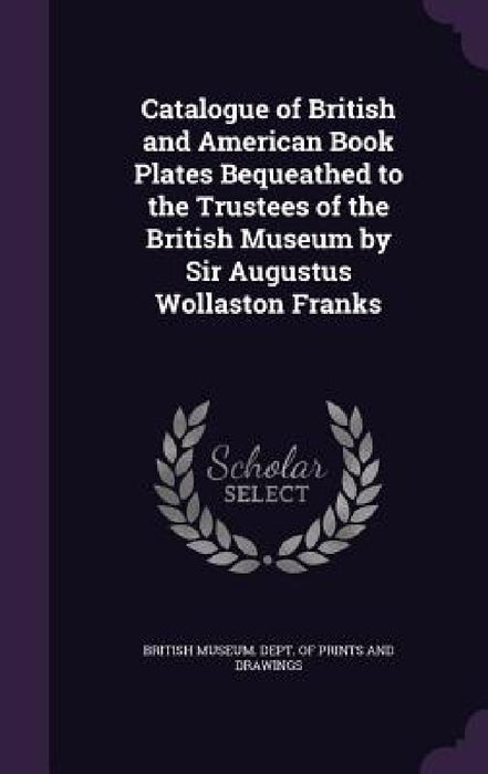 Catalogue of British and American Book Plates Bequeathed to the Trustees of the British Museum by Sir Augustus Wollaston Franks by British Museum Dept of Prints and Draw
