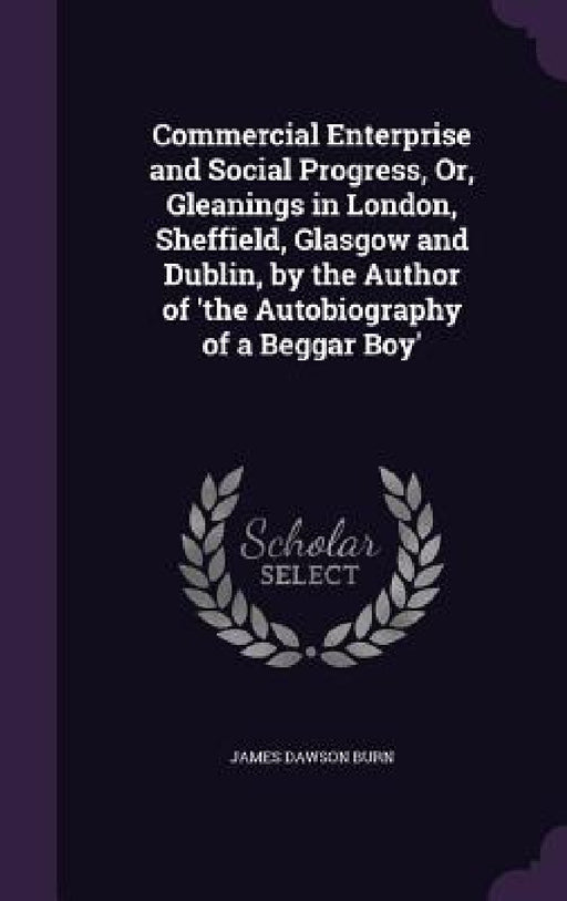 Commercial Enterprise and Social Progress, Or, Gleanings in London, Sheffield, Glasgow and Dublin, by the Author of 'the Autobiography of a Beggar Boy by James Dawson Burn