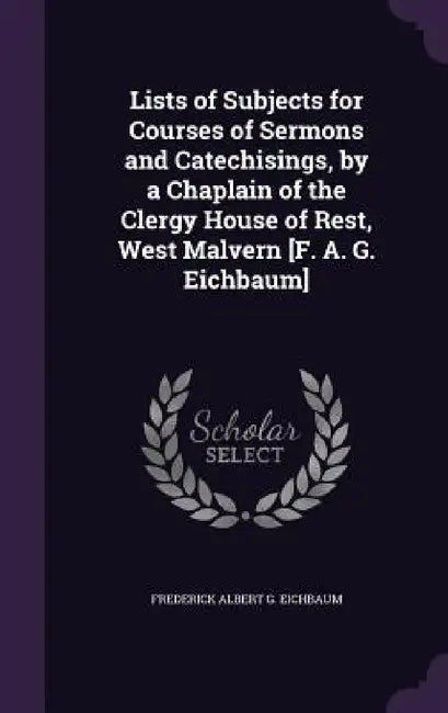 Lists of Subjects for Courses of Sermons and Catechisings, by a Chaplain of the Clergy House of Rest, West Malvern [F. A. G. Eichbaum] by Frederick Albert G. Eichbaum
