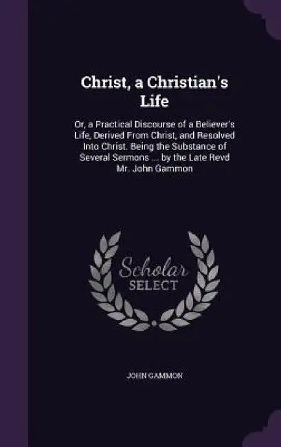 Christ, a Christian's Life: Or, a Practical Discourse of a Believer's Life, Derived From Christ, and Resolved Into Christ. Being the Substance of by John Gammon