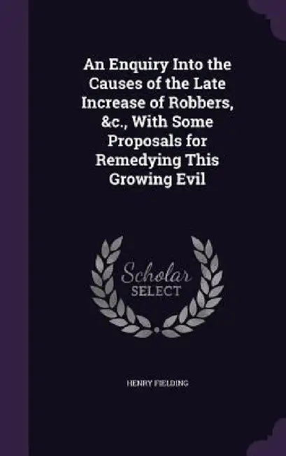 An Enquiry Into the Causes of the Late Increase of Robbers, &c., With Some Proposals for Remedying This Growing Evil by Henry Fielding
