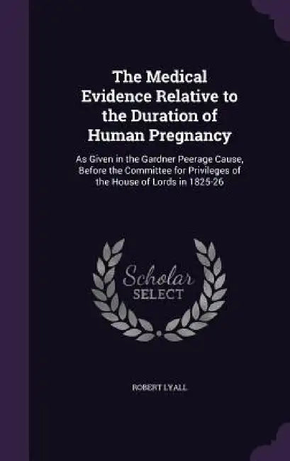 The Medical Evidence Relative to the Duration of Human Pregnancy: As Given in the Gardner Peerage Cause, Before the Committee for Privileges of the Ho by Robert Lyall