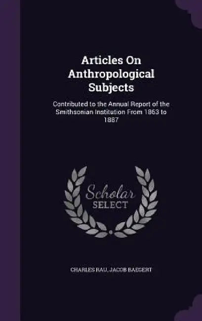 Articles On Anthropological Subjects: Contributed to the Annual Report of the Smithsonian Institution From 1863 to 1887 by Charles Rau, Jacob Baegert