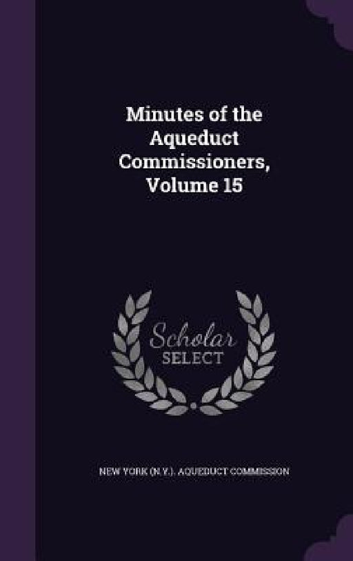 Minutes of the Aqueduct Commissioners, Volume 15 by New York (N Y ) Aqueduct Commission