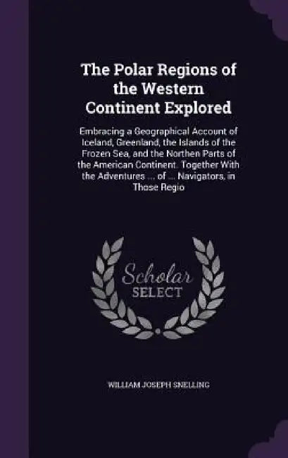 The Polar Regions of the Western Continent Explored: Embracing a Geographical Account of Iceland, Greenland, the Islands of the Frozen Sea, and the No by William Joseph Snelling