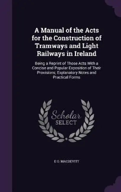 A Manual of the Acts for the Construction of Tramways and Light Railways in Ireland: Being a Reprint of Those Acts With a Concise and Popular Expositi by E. O. Macdevitt