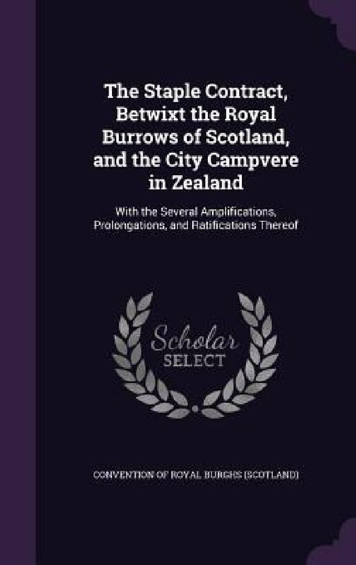 The Staple Contract, Betwixt the Royal Burrows of Scotland, and the City Campvere in Zealand: With the Several Amplifications, Prolongations, and Rati by Convention of Royal Burghs (Scotland)