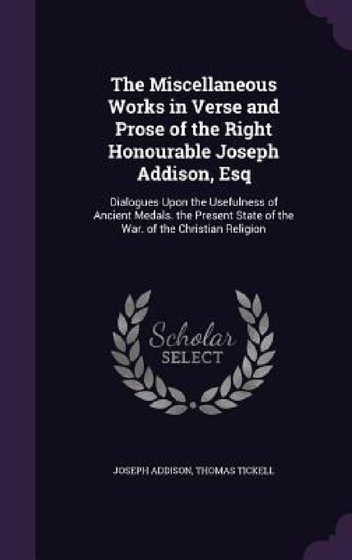The Miscellaneous Works in Verse and Prose of the Right Honourable Joseph Addison, Esq: Dialogues Upon the Usefulness of Ancient Medals. the Present S by Joseph Addison, Thomas Tickell