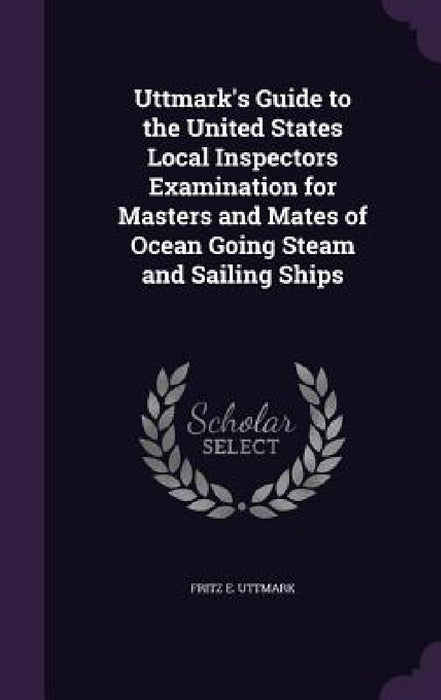 Uttmark's Guide to the United States Local Inspectors Examination for Masters and Mates of Ocean Going Steam and Sailing Ships by Fritz E. Uttmark