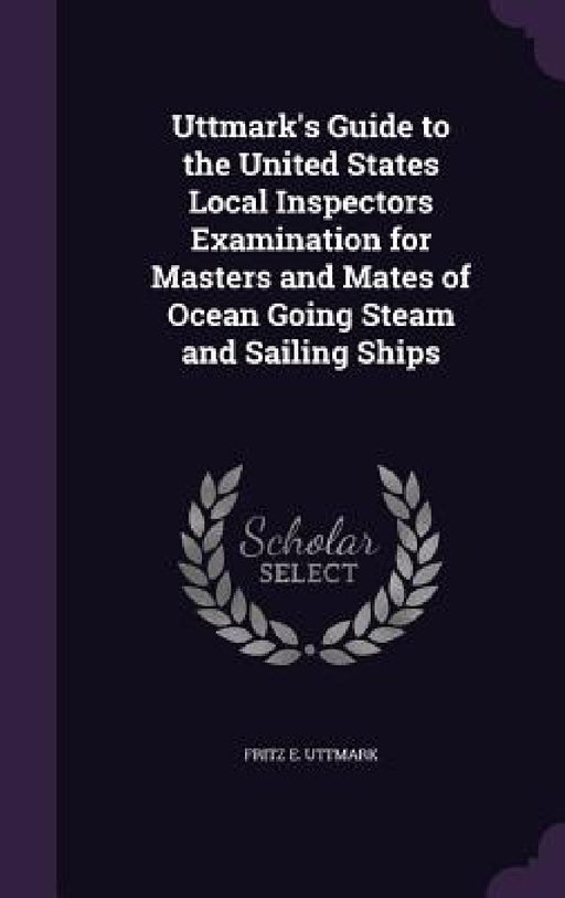 Uttmark's Guide to the United States Local Inspectors Examination for Masters and Mates of Ocean Going Steam and Sailing Ships by Fritz E. Uttmark